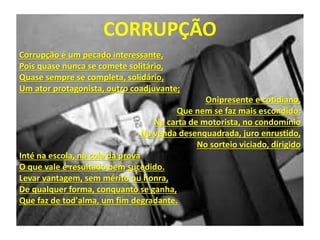 Corrupção é um pecado interessante,
Pois quase nunca se comete solitário,
Quase sempre se completa, solidário,
Um ator protagonista, outro coadjuvante;
Onipresente e cotidiano,
Que nem se faz mais escondido:
Na carta de motorista, no condomínio
Na venda desenquadrada, juro enrustido,
No sorteio viciado, dirigido
Inté na escola, na cola da prova
O que vale é resultado bem sucedido.
Levar vantagem, sem mérito ou honra,
De qualquer forma, conquanto se ganha,
Que faz de tod'alma, um fim degradante.
CORRUPÇÃO
 