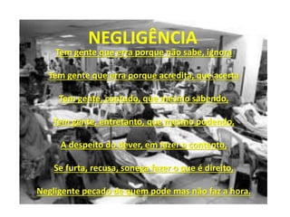 Tem gente que erra porque não sabe, ignora
Tem gente que erra porque acredita, que acerta
Tem gente, contudo, que mesmo sabendo,
Tem gente, entretanto, que mesmo podendo,
A despeito do dever, em fazer a contento,
Se furta, recusa, sonega fazer o que é direito,
Negligente pecado de quem pode mas não faz a hora.
NEGLIGÊNCIA
 