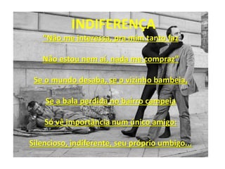 INDIFERENÇA
“Não me interessa, pra mim tanto faz
Não estou nem aí, nada me compraz”
Se o mundo desaba, se o vizinho bambeia,
Se a bala perdida no bairro campeia
Só vê importância num único amigo:
Silencioso, indiferente, seu próprio umbigo...
 
