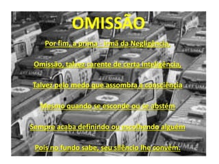 Por fim, a prima - irmã da Negligência,
Omissão, talvez carente de certa inteligência,
Talvez pelo medo que assombra a consciência
Mesmo quando se esconde ou se abstém
Sempre acaba definindo ou escolhendo alguém
Pois no fundo sabe, seu silêncio lhe convém.
OMISSÃO
 