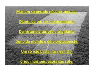 Mas um só pecado não lhe apetece,
Diante de um ser tão dominante
De história vitoriosa e triunfante
Dono do mundo e dele protagonista,
Um só não basta, faça-se lista,
Criou mais seis, agora são sete.
 