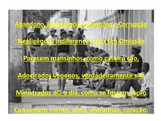 Abandono, Intolerância, Fanatismo e Corrupção
Negligência, Indiferença e por fim Omissão
Parecem mansinhos, como caseiro cão,
Adocicados venenos, verdadeiramente são
Ministrados dia a dia, como se fossem ração
Consomem mente, alma, entranhas, coração.
 