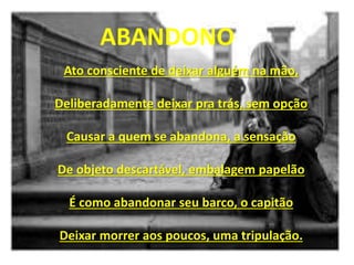Ato consciente de deixar alguém na mão,
Deliberadamente deixar pra trás, sem opção
Causar a quem se abandona, a sensação
De objeto descartável, embalagem papelão
É como abandonar seu barco, o capitão
Deixar morrer aos poucos, uma tripulação.
ABANDONO
 