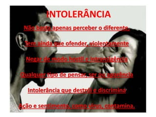 INTOLERÂNCIA
Não basta apenas perceber o diferente,
Tem ainda que ofender, violentamente
Negar de modo hostil e intransigência
Qualquer tipo de pensar, ser ou aparência
Intolerância que destrói e discrimina
Ação e sentimento, como vírus, contamina.
 
