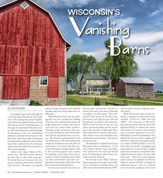 L6  | SceneNewspaper.com | Greater Oshkosh | November 2015
NEWS & VIEWS  //  WISCONSIN VANISHING BARNS
BY LORI PALMERI
A nostalgic pastime this fall might be
a road trip along Wisconsin’s rustic high-
ways. Punctuating the pastoral skyline,
iconic Wisconsin gambrel roofs on red and
white barns, beacons of the distant past, set
the stage for picturesque Wisconsin rural-
ity. These barns illustrate a cultural heritage
of agriculture in the state, symbolizing
dedication and hard work of farmers of the
past. From early wheat crops transitioning
to profuse dairy production, many of these
barns have vanished from the landscape,
while some still stand tall and proud on
their owner’s property.
Author, Jerry Apps, “Barns of Wis-
consin” says, “We have far fewer barns in
the state than we did twenty years ago.”
He should know as he was part of a core
group to promote preservation of the his-
toric structures. His passion is tracing the
ethnic heritage and agricultural timeline
through study and writing about barns in
Wisconsin.
While Wisconsin barns may be vanish-
ing from our view, contemporary building
of luxury rustic residential and commercial
design, allow parts of these rural relics to
enter into the current urban aesthetic.
Through salvage reclamation and reuse,
we see the demand for these solid timbers
and elements incorporated into our pres-
ent. The demand is growing both in and
out of Wisconsin, as the barns timbers and
innards are distributed across the globe for
various uses. Some barns have been pre-
served and hang on through adaptive reuse
in the currently popular venue options
for weddings, parties and retreats, not to
mention storage for big Wisconsin winter
toys like snowmobiles, and other non-
agricultural acquisitions, while others have
been converted to hobby farmettes.
In worst case scenarios, the barns are
beyond repair and become a burden on
owners who need to pay taxes or otherwise
are unable to do the repairs. Wisconsin
winters, water and ice are the barns’ big-
gest enemy as the 100 year plus roofs and
foundations succumb to the elements.
Without the livestock or hay use, the
beams can become brittle and dry accord-
ing to Stan Goodwin of Wisconsin Barn,
Beam and Board in western Wisconsin.
They reclaim, restore and redistribute barn
and factories wood remnants. They also do
restoration work.
The demand for reclaimed and reuse of
Wisconsin timber is nothing new. In the
early lumber industry, boats and barges
were made from the wood and floated
down the Mississippi to later become fur-
niture and other structures.
Fast forward to the 1980’s, California
began requiring a percentage of new build-
ing to incorporate reclaimed barn and
other wood, which kicked off parts of Wis-
consin historic structures’ migration across
the country.
While Wisconsin’s barns started van-
ishing, a program for barn preservation
emerged. In the late 1990’s and early
2000’s, the University of Wisconsin
Extension partnered with the Wisconsin
Historical Society to connect farm owners
with resources to preserve and maintain
these culturally significant structures.
Workshops on roofs and foundations were
offered and state tax credits, coupled with
federal tax credits were encouraged as prop-
erty owners decided whether to tear the
barn down or resurrect. Struggling with
substantial costs to save the barn, weighed
against the economic or sentimental value,
tough decisions are made at kitchen table
discussions. These tax credit programs
require criteria for eligibility for Historic
Registries and not all make it through the
application process. Even if a structure
is not historically significant, those built
WISCONSIN’S
Vanishing
Barns
 