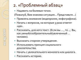 2. «Проблемный абзац»
 Надавить на болевые точки.
(Пожалуй, Вам знакома ситуация… Представьте…)
 Привлечь внимание (видеоролик, инфографика).
 Начать с вопросов, на которые 3 раза ответят
«да».
 Рассказать, для кого текст. (Если вы … , то ..; Вы,
как умный/сообразительный/увлеченный …
человек).
 Высказать спорное утверждение.
 Использовать принцип социального
доказательства.
 Начать с увлекательного монолога или диалога.
 Рассказать историю.
 