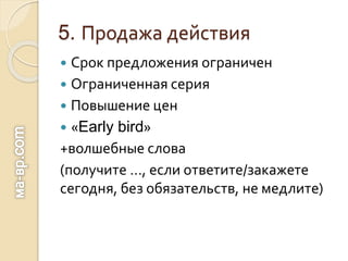 5. Продажа действия
 Срок предложения ограничен
 Ограниченная серия
 Повышение цен
 «Early bird»
+волшебные слова
(получите …, если ответите/закажете
сегодня, без обязательств, не медлите)
 