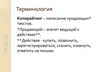 Терминология
Копирайтинг – написание продающих*
текстов.
*Продающий – значит ведущий к
действию**.
**Действие - купить, позвонить,
зарегистрироваться, скачать, кликнуть,
ответить на письмо.
 