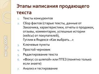 Этапы написания продающего
текста
1. Тексты конкурентов
2. Сбор фактов (старые тексты, данные от
Заказчика, характеристики, отчеты о продажах,
отзывы, комментарии, успешные истории
(кейсы) от покупателей),
Гуглим в Яндексе «Как выбрать…»
3. Ключевые пункты
4. Простой черновик
5. Редактирование текста
6. «Фокус со шляпой» или ПТЕЗ (понятно только
если знаете)
7. Анализ и тестирование
 