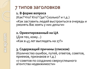 7 типов заголовков
1. В форме вопроса
(Как?Что? Кто? Где? Сколько? и т.д.)
«Как заставить людей выстроиться в очередь и
умолять Вас взять у них деньги»
2. Ориентированный на ЦА
(Для тех, кому…)
«Как в 45 лет выглядеть на 27?»
3. Содержащий причины (списком)
(Количество ошибок, путей, ответов, советов,
приемов, признаков и т.д.)
«7 советов по созданию сверхуспешного
агентства недвижимости»
 