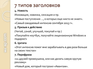 7 типов заголовков
4. Новость
Инновация, новинка, сенсация и пр.
«Новые поступления …, о которых еще никто не знает».
«Самый ожидаемый интенсив сентября 2015 г».
5. Призыв к действию
(Читай, узнай, улучшай, покупай и пр.)
«Покупайте ноутбук, получайте лицензионную Windows в
подарок!»
6. Цитата
«Этот интенсив помог мне зарабатывать в два раза больше
на своих текстах»
7. Перифраза
«11 друзей промоушена, или как делать самую крутую
рекламу»
«Новый дом, который построил «Авантаж».
 