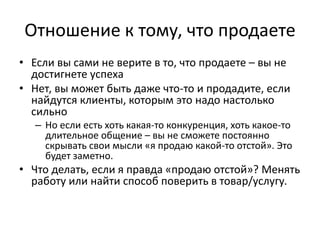 Отношение к тому, что продаете
• Если вы сами не верите в то, что продаете – вы не
достигнете успеха
• Нет, вы может быть даже что-то и продадите, если
найдутся клиенты, которым это надо настолько
сильно
– Но если есть хоть какая-то конкуренция, хоть какое-то
длительное общение – вы не сможете постоянно
скрывать свои мысли «я продаю какой-то отстой». Это
будет заметно.
• Что делать, если я правда «продаю отстой»? Менять
работу или найти способ поверить в товар/услугу.
 