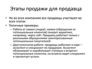 Этапы продажи для продавца
• Не во всех компаниях все продавцы участвуют во
всех этапах
• Типичные примеры:
– Работа от заявок (лидов): заявки (обращения от
потенциальных клиентов) генерит маркетинг,
например, через сайт. Продавец работает только с
реальными обращениями заинтересованных
потенциальных покупателей
– Двуступенчатая работа: продавцы работают в паре –
ассистент и специалист по продажам. Ассистент
обзванивает и нарабатывает «готовых к встрече»
потенциальных клиентов, на встречи ходит специалист
и презентует услуги.
 