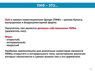 ПИФ – ЭТО…


Пай в паевом инвестиционном фонде (ПИФ) – ценная бумага,
выпущенная в бездокументарной форме.

Покупатель пая является долевым собственником ПИФа
(держатель пая).

Виды:
- открытый;
- интервальный;
- закрытый

Наиболее приемлемыми для розничных инвесторов являются
ПИФы открытого и интервального типа, качественное различие
которых заключается в сроках выкупа пая у его держателя.




                                                             12
 