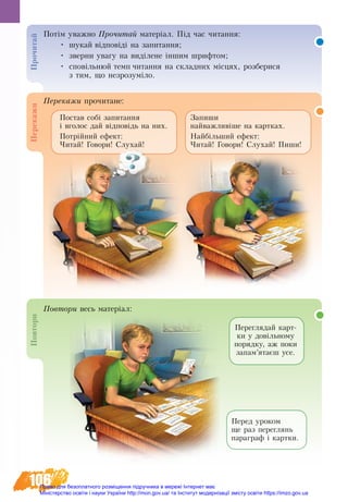 106
Потім уваж­но Про­чи­тай ма­теріал. Під час читання:
•	 шукай відповіді на за­пи­тан­ня;
•	 зверни увагу на виділене іншим шрифтом;
•	 сповільнюй темп читання на складних місцях, розберися
з тим, що незрозуміло.
Пе­ре­ка­жи прочитане:
По­вто­ри весь ма­теріал:
Переглядай карт-
ки у довільному
порядку, аж поки
запам’ятаєш усе.
Перед уроком
ще раз переглянь
параграф і картки.
Запиши
найважливіше на картках.
Найбільший ефект:
Читай! Говори! Слухай! Пиши!
Постав собі запитання
і вголос дай відповідь на них.
Потрійний ефект:
Читай! Говори! Слухай!
Про­чи­тайПе­ре­ка­жиПо­вто­ри
Право для безоплатного розміщення підручника в мережі Інтернет має
Міністерство освіти і науки України http://mon.gov.ua/ та Інститут модернізації змісту освіти https://imzo.gov.ua
 