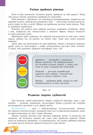 108
Уміння приймати рішення
Êîëè òè áóâ ìàëåíüêèì, á³ëüø³ñòü ð³øåíü ïðèéìàëè çà òåáå äîðîñë³. Òåïåð
òîá³ дедалі ÷àñò³øå äîâîäèòüñÿ ïðèéìàòè їх ñàìîñò³éíо.
Одні ð³øåííÿ º ïðîñòèìè ³ íå потребуþòü ðîçì³ðêîâóâàííÿ, íàïðèêëàä ÿêå
ìîðîçèâî êóïèòè, ÿêèé ô³ëüì ïîäèâèòèñÿ. ²íø³ — çâè÷íі (ùî ñüîãîäí³ âäÿãнуòè,
â÷èòè óðîêè ÷è éòè ãóëÿòè). Ùîäíÿ ìè ïðèéìàºìî äåñÿòêè òàêèõ ð³øåíü. Òîìó
¿õ íàçèâàþòü ùîäåííèìè.
Ð³øåííÿ, ÿê³ ìîæóòü ìàòè ñåðéîçí³ íàñë³äêè, íàçèâàþòü ñêëàäíèìè. Äåÿê³
ç íèõ, íàïðèêëàä ÿêó ñïåö³àë³çàö³þ ó íàâ÷àíí³ îáðàòè, ìîæóòü âïëèíóòè
íà òâîþ ïîäàëüøó äîëþ.
Ïðèéìàþ÷è ïðîñò³ ð³øåííÿ, ìè çàçâè÷àé ïîêëàäà­ºìîñÿ íà свіé ñìàê, чиюсь
ïîðàäó, робимо так, як раніше, як чинять інші. Àäæå ö³íà òàêîãî ð³øåííÿ
íåâèñîêà.
Äåõòî çâèê òàê розв’язóâàòè вñ³ ñâî¿ ïðîáëåìè. Однак ó á³ëüøîñò³ âèïàäê³â
êðàùå ä³ÿòè íå ³ìïóëüñèâíî, à äîáðå óñâ³äîìëþþ÷è íàñë³äêè ñâî¿õ â÷èíê³â.
У цьому тобі допоможе «Правило світлофора» (мал. 41).
Зупинись — заспокойся і зосередься.
Визнач проблему. Не ïðèéìàé ð³øåíü
ï³ä âïëèâîì сильних åìîö³é, а також тоді,
êîëè ти дуже ãîëîäíèé àáî âòîìëåíèé.
Подумай — розглянь якнайбільше
варіаíòів сâîãî âèáîðó ³ ïîäóìàé ïðî
ïëþñè òà ì³íóñè êîæíîãî ç íèõ.
Вибери — зðîáèâøè âèá³ð, â³çüìè íà ñåáå
â³äïîâ³äàëü­í³ñòü çà éîãî íàñë³äêè.
Ïîäóìàé
Вибери
Çóïèíèñü
Ìàë. 41
Розвиток творчих здібностей
Для багатьох людей креативність (творчі здібності) пов’язана лише з  мис-
тецтвом — музикою, живописом, скульптурою. Однак сучасний світ потребує
нестандартного мислення в усіх сферах життя.
Креативність — одна з найважливіших інтелектуальних навичок.
Це здатність мислити вільно, знаходити свіжі ідеї та оригінальні рішення, швид-
ко пристосовуватися до змін і нових обставин.
Декому складно мислити поза звичним порядком речей. З дитинства нас
навчають, що більшість завдань має лише одне правильне рішення. Однак
коли ми починаємо працювати, то переконуємося, що уміння приймати рішення
на основі аналізу багатьох варіантів цінується дуже високо.
Право для безоплатного розміщення підручника в мережі Інтернет має
Міністерство освіти і науки України http://mon.gov.ua/ та Інститут модернізації змісту освіти https://imzo.gov.ua
 