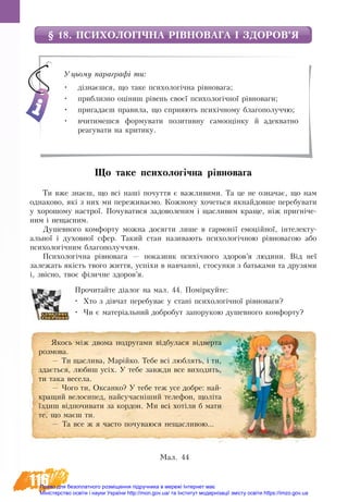 116
§ 18. ПСИХОЛОГІЧНА РІВНОВАГА І ЗДОРОВ’Я
Що таке пси­хо­логічна рівно­ва­га
Ти вже знаєш, що всі наші по­чут­тя є важ­ливими. Та це не оз­на­чає, що нам
од­на­ко­во, які з них ми пе­ре­жи­ваємо. Кожному хо­четь­ся якнайдовше пе­ре­бу­ва­ти
у хорошому на­ст­рої. По­чу­ва­ти­ся за­до­во­ле­ним і щас­ли­вим кра­ще, ніж пригніче­
ним і не­щас­ним.
Душевного комфорту можна досягти лише в гармонії емоційної, інтелекту-
альної і духовної сфер. Такий стан називають психологічною рівновагою або
психологічним благополуччям.
Психологічна рівновага — по­каз­ник психічно­го здо­ров’я лю­ди­ни. Від неї
за­ле­жать якість твого життя, успіхи в на­вчанні, сто­сун­ки з бать­ка­ми та дру­зя­ми
і, звіс­но, тво­є фізич­не здо­ров’я.
Прочитайте діалог на мал. 44. Поміркуйте:
•	 Хто з дівчат перебуває у стані психологічної рівноваги?
•	 Чи є матеріальний добробут запорукою душевного комфорту?
Уцьому параграфі ти:
•	 дізнаєшся, що таке психологічна рівновага;
•	 приблизно оціниш рівень своєї психологічної рівноваги;
•	 пригадаєш правила, що сприяють психічному благополуччю;
•	 вчитимешся формувати позитивну самооцінку й адекватно
реагувати на критику.
Якось між дво­ма по­дру­га­ми відбу­ла­ся відвер­та
роз­мо­ва.
— Ти щас­ли­ва, Марійко. Те­бе всі люб­лять, і ти,
здається, лю­биш усіх. У те­бе завжди все ви­хо­дить,
ти та­ка ве­се­ла.
— Чо­го ти, Ок­сан­ко? У те­бе теж усе до­б­ре: най­
кра­щий ве­ло­си­пед, най­су­часніший телефон, щоліта
їздиш відпочивати за кор­дон. Ми всі хотіли б ма­ти
те, що маєш ти.
— Та все ж я ча­с­то по­чу­ва­ю­ся не­щас­ли­вою...
Ìàë. 44
Право для безоплатного розміщення підручника в мережі Інтернет має
Міністерство освіти і науки України http://mon.gov.ua/ та Інститут модернізації змісту освіти https://imzo.gov.ua
 