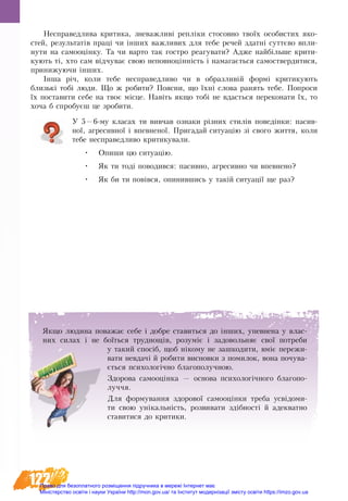 122
Не­спра­вед­ли­ва кри­ти­ка, зне­важ­ливі репліки стосовно твоїх осо­би­с­тих яко­
с­тей, ре­зуль­татів праці чи інших важ­ли­вих для те­бе ре­чей здатні суттєво впли­
ну­ти на са­мо­оцінку. Та чи варто так гостро реагувати? Адже найбільше крити-
кують ті, хто сам відчу­ває свою не­по­вноцінність і на­ма­гається са­мо­­ствер­ди­ти­ся,
при­ни­жу­ю­чи інших.
Інша річ, ко­ли те­бе не­спра­вед­ли­во чи в об­раз­ли­вій формі кри­ти­ку­ють
близькі тобі лю­ди. Що ж ро­би­ти? По­яс­ни, що їхні сло­ва ранять тебе. По­про­си
їх постави­ти се­бе на твоє місце. Навіть як­що тобі не вдасть­ся пе­ре­ко­на­ти їх, то
хоча б спро­буєш це зро­би­ти.
У 5—6-му класах ти вивчав ознаки різних стилів поведінки: пасив-
ної, агресивної і впевненої. Пригадай ситуацію зі свого життя, коли
тебе несправедливо критикували.
•	 Опиши цю ситуацію.
•	 Як ти тоді поводився: пасивно, агресивно чи впевнено?
•	 Як би ти повівся, опинившись у такій ситуації ще раз?
Як­що лю­ди­на по­ва­жає се­бе і до­б­ре ста­вить­ся до інших, упев­не­на у влас­
них си­лах і не боїться труд­нощів, ро­зуміє і за­до­воль­няє свої по­тре­би
у та­кий спосіб, щоб ніко­му не за­шко­ди­ти, вміє пе­ре­жи­
ва­ти не­вдачі й ро­би­ти ви­снов­ки з по­ми­лок, во­на почува-
ється психологічно бла­го­по­луч­ною.
Здорова самооцінка — основа психологічного благопо-
луччя.
Для формування здорової самооцінки треба усвідоми-
ти свою унікальність, розвивати здібності й адекватно
ставитися до критики.
Право для безоплатного розміщення підручника в мережі Інтернет має
Міністерство освіти і науки України http://mon.gov.ua/ та Інститут модернізації змісту освіти https://imzo.gov.ua
 