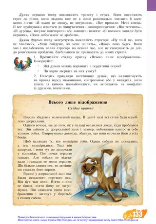 133
Думки першого типу виклика­ють три­во­гу і страх. Во­ни по­си­лю­ють
стрес до рівня, ко­ли лю­ди­на вже не в змозі раціональ­но мис­ли­ти й адек­
ват­но діяти: «Я цьо­го не змо­жу, не ви­т­ри­маю», «Все про­па­ло. Мені кінець.
Я все зруй­ну­вав»; вдається до зви­ну­ва­чен­ня і са­мо­при­ни­жен­ня: «Він те­ле­пень»,
«Я ду­рень»; висуває ка­те­го­ричні або за­ви­щені ви­мо­ги: «Я по­ви­нен завжди бу­ти
пер­шим», «Во­ни зо­бов’язані це зро­би­ти».
Дум­ки другого типу за­пе­ре­чу­ють важ­ливість стре­со­ра: «Ну то й що, ко­го
це хви­лює?», «Мені бай­ду­же, як ме­не оцінять», «Якось во­но бу­де». Вони
хоч і послаблю­ють вплив стре­со­ра на пев­ний час, але не спо­ну­ка­ють до дій,
до розв’язання про­бле­ми. Здебільшо­го це при­зво­дить до но­вих стресів.
1. Прочитайте східну притчу «Всього лише відображення».
Поміркуйте:
•	 Які думки можна порівняти з сердитими псами?
•	 Чи варто звертати на них увагу?
2. Наведіть приклади негативних думок, що налаштовують
на провал перед змаганнями, контрольною або у випадках, коли
хочеш із кимось познайомитися, чи штовхають на конфлікт
із друзями, вчителями.
Всього лише відображення
Східна притча
Король збудував величезний палац. В одній залі всі стіни було оздоб­­
ле­но дзеркалами.
Одного вечора, ще до того, як у палаці оселилися люди, туди пробрався
пес. Він зайшов до дзеркальної зали і завмер, побачивши навпроти себе
кількох собак. Озирнувшись довкола, збагнув, що вони оточили його з усіх
боків.
Щоб налякати їх, він вишкірив зуби. Однак собаки не злякались,
а теж вишкірилися. Тоді він
загарчав, і вони тут же загарчали
у відповідь. Пес почав сердито
гавкати. Але собаки не відста-
вали і гавкали не менш сердито.
Що більше злився пес, то лютіши-
ми ставали його вороги.
Вранці у дзеркальній залі зна-
йшли нещасного мертвого пса.
Він був там один. Ніхто з ним
не бився, ніхто йому не загро-
жував. Він злякався свого відо-
браження і загинув у  боротьбі
з самим собою.
Право для безоплатного розміщення підручника в мережі Інтернет має
Міністерство освіти і науки України http://mon.gov.ua/ та Інститут модернізації змісту освіти https://imzo.gov.ua
 