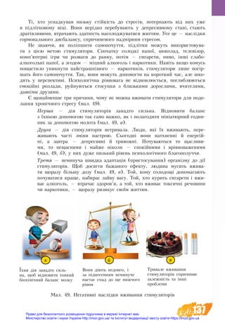 137
Ті, хто ус­пад­ку­вав ­низьку стійкість до стресів, по­терпають від них уже
в підлітко­во­му віці. Во­ни нерідко перебувають у де­пре­сив­ному стані, стають
дратівли­ви­ми, втра­ча­ють здатність на­со­ло­д­жу­ва­ти­ся жит­тям. Усе це — наслідки
гормонального дис­ба­лан­су, спри­чи­неного надмірним стре­со­м.
Не зна­ю­чи, як по­ліпши­ти са­мо­по­чут­тя, підлітки можуть використовува-
ти з цією метою стимулятори. Спо­чат­ку со­лодкі на­пої, шо­ко­лад, те­левізор,
комп’ютерні ігри чи роз­ва­ги до ран­ку, потім — си­га­ре­ти, пи­во, інші слабо­­
алкогольні напої, а зго­дом — міцний ал­ко­голь і нар­ко­ти­ки. Навіть як­що комусь
по­ща­с­ти­ло уник­ну­ти найстрашнішо­го — нар­ко­тиків, сти­му­ля­то­ри ли­ше погір-
шать йо­го са­мо­по­чут­тя. Так, во­ни мо­жуть до­по­мог­ти на ко­рот­кий час, але шко­
дять у пер­спек­тиві. Пси­хо­логічна рівно­ва­га не віднов­люється, по­глиб­лю­ють­ся
емоційні роз­ла­ди, руй­ну­ють­ся сто­сун­ки з близькими дорослими, вчи­те­ля­ми,
давніми дру­зя­ми.
Є що­най­мен­ше три при­чи­ни, чому не можна вживати стимулятори для по­до­
лання хронічно­го стре­су (мал. 49).
Пер­ша — дія сти­му­ля­торів за­над­то силь­на. Відно­ви­ти ба­ланс
з їхньою до­по­мо­гою так са­мо важ­ко, як і по­ла­го­ди­ти мініатюр­ний го­дин­
ник за до­по­мо­гою мо­ло­та (мал. 49, а).
Дру­га — дія сти­му­ля­то­рів нетривала. Лю­ди, які їх вжи­ва­ють, пе­ре­
жи­ва­ють часті зміни на­ст­рою. Сьо­годні во­ни натх­ненні й енергій-
ні, а за­в­т­ра — де­пре­сивні й три­вожні. По­чу­ва­ють­ся то щас­ли­ви­
ми, то не­ща­сни­ми і май­же ніко­ли — спокійни­ми і врівно­ва­же­ни­ми
(мал. 49, б), у них ду­же низь­кий рівень психологічно­го благо­получчя.
Тре­тя — не­ми­нуча швидка адап­тація (пристосування) ор­ганізму до дії
сти­му­ля­торів. Щоб до­сяг­ти ба­жа­но­го ефек­ту, лю­ди­на му­сить вжи­ва­
ти що­ра­зу більшу до­зу (мал. 49, в). Той, ко­му со­ло­дощі до­по­ма­га­ють
по­чу­ва­ти­ся кра­ще, на­би­рає зай­ву ва­гу. Той, хто курить си­га­ре­ти і вжи­
ває ал­ко­голь, — втра­чає здо­ров’я, а той, хто вжи­ває ток­сич­ні ре­чо­вини
чи нар­ко­тики, — щора­зу ри­зи­кує своїм жит­тям.
Їхня дія за­над­то силь­
на, щоб віднови­ти тон­кий
біохімічний ­ба­ланс моз­ку
Во­ни діють не­дов­го, і
за піднесенням не­ми­ну­че
на­стає спад до ще нижчого
рівня
Три­ва­ле вживан­ня
стимуляторів спричиняє
за­леж­ність та інші
про­бле­ми
Мал. 49. Негативні наслідки вживання стимуляторів
а б в
Право для безоплатного розміщення підручника в мережі Інтернет має
Міністерство освіти і науки України http://mon.gov.ua/ та Інститут модернізації змісту освіти https://imzo.gov.ua
 