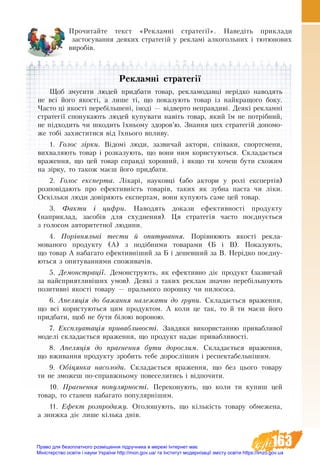 163
Прочитайте текст «Рекламні стратегії». Наведіть приклади
застосування деяких стратегій у рекламі алкогольних і тютюнових
виробів.
Рекламні стратегії
Ùîá çìóñèòè ëþäåé ïðèäáàòè òîâàð, ðåêëàìîäàâö³ íåð³äêî íàводяòü
íå âñ³ його якості, à ëèøå ò³, ùî ïîêàçóþòü òовар іç найêðàùîãî áîêó.
×àñòî ö³ якості ïåðåá³ëüøåíі, ³íîä³ — â³äâåðòî íåïðàâäèâі. Деякі рекламні
стратегії спонукають людей купувати навіть товар, який їм не потрібний,
не підходить чи шкодить їхньому здоров’ю. Знання цих стратегій допомо-
же тобі захиститися від їхнього впливу.
1. Голос зірки. Відомі люди, зазвичай актори, співаки, спорт­смени,
вихваляють товар і розказують, що вони ним користуються. Складається
враження, що цей товар справді хороший, і якщо ти хочеш бути схожим
на зірку, то також маєш його придбати.
2. Голос експерта. Лікарі, науковці (або актори у ролі експертів)
розповідають про ефективність товарів, таких як зубна паста чи ліки.
Оскільки люди довіряють експертам, вони купують саме цей товар.
3. Факти і цифри. Наводять докази ефективності продукту
(наприклад, засобів для схуднення). Ця стратегія часто поєднується
з голосом авторитетної людини.
4. Порівняльні тести й опитування. Порівнюють якості рекла-
мованого продукту (А) з подібними товарами (Б і В). Показують,
що товар А набагато ефективніший за Б і дешевший за В. Нерідко поєдну-
ються з опитуваннями споживачів.
5. Демонстрації. Демонструють, як ефективно діє продукт (зазвичай
за найсприятливіших умов). Деякі з таких реклам значно перебільшують
позитивні якості товару — прального порошку чи пилососа.
6. Апеляція до бажання належати до групи. Складається враження,
що всі користуються цим продуктом. А коли це так, то й ти маєш його
придбати, щоб не бути білою вороною.
7. Експлуатація привабливості. Завдяки використанню привабливої
моделі складається враження, що продукт надає привабливості.
8. Апеляція до прагнення бути дорослим. Складається враження,
що вживання продукту зробить тебе дорослішим і респектабельнішим.
9. Обіцянка насолоди. Складається враження, що без цього товару
ти не зможеш по-справжньому повеселитись і відпочити.
10. Прагнення популярності. Переконують, що коли ти купиш цей
товар, то станеш набагато популярнішим.
11. Ефект розпродажу. Оголошують, що кількість товару обмежена,
а знижка діє лише кілька днів.
Право для безоплатного розміщення підручника в мережі Інтернет має
Міністерство освіти і науки України http://mon.gov.ua/ та Інститут модернізації змісту освіти https://imzo.gov.ua
 