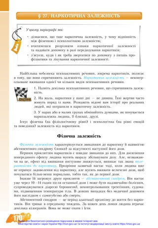 170
§ 27. НАРКОТИЧНА ЗАЛЕЖНІСТЬ
Найбільша небезпека психоактивних речовин, зокрема наркотиків, полягає
в тому, що вони спричиня­ють за­лежність. Наркотична залежність — неконтр-
ольоване вживання однієї чи кількох видів психоактивних речовин.
1. Назвіть декілька психоактивних речовин, що спричиняють залеж-
ність.
2. На жаль, нар­ко­ти­ки у наші дні — не ди­ви­на. Їхні жерт­ви ча­с­то
жи­вуть по­ряд із на­ми. Розкажіть відомі вам історії про ре­аль­них
лю­дей, які по­тра­пи­ли в нар­ко­тич­ну за­лежність.
3. У парах або в малих групах обміняйтесь думками, як почувається
наркозалежна людина, її близькі, друзі.
Існує фізична (на фізіологічному рівні) і психологічна (на рівні емоцій
та поведінки) залежність від наркотиків.
Фізична залежність
Фізич­на за­лежність ха­рак­те­ри­зується звиканням до нар­ко­ти­ку й на­яв­­­ні­стю
аб­сти­нент­но­го син­д­ро­му (лом­ки) за відсут­ності наступної його до­зи.
Пер­шим про­клят­тям нар­ко­тиків є швид­ке зви­кан­ня до них. Для до­сяг­нен­ня
по­пе­ред­нь­о­го ефек­ту лю­ди­на му­сить що­ра­зу збільшу­ва­ти до­зу. Але, не­зва­жа­ю­
чи на це, ефект від вжи­ван­ня по­сту­по­во зни­жується, ви­ни­кає так звана то­ле­
рантність до нар­ко­ти­ку. Прозріння зазвичай на­стає тоді, ко­ли лю­ди­на вже
не от­ри­мує за­до­во­лен­ня від нар­ко­ти­ку, але му­сить вжива­ти ве­ли­чезні до­зи, щоб
по­чу­ва­ти­ся більш-менш нор­маль­но, тоб­то так, як до пер­шої до­зи.
Інак­ше їй за­гро­жує дру­ге про­клят­тя — аб­сти­нент­ний син­д­ром. Він на­стає
уже че­рез 10—14 го­дин після ос­тан­ньої до­зи і мо­же бу­ти над­зви­чай­но болісним,
су­про­во­д­жу­ва­ти­ся діареєю (про­но­сом), не­кон­тро­ль­о­ва­ним тремтінням, су­до­ма­
ми, підви­щен­ням тем­пе­ра­ту­ри тіла. В де­я­ких ви­пад­ках без ме­дич­ної до­по­мо­ги
його наслідком є са­мо­губ­ст­во або смер­ть.
Аб­сти­нент­ний син­д­ром — це період адап­тації ор­ганізму до жит­тя без нар­ко­
тиків. Він три­ває в се­ред­нь­о­му тиж­день. За кож­ен день лом­ки лю­ди­на втра­чає
декілька кіло­г­рамів. Во­на не мо­же спа­ти і їсти.
Уцьому параграфі ти:
•	 дізнаєшся, що таке наркотична залежність, у чому відмінність
між фізичною і психологічною залежністю;
•	 вчитимешся розрізняти ознаки наркотичної залежності
та надавати допомогу в разі передозування наркотиків;
•	 з’ясуєш, куди і як треба звертатися по допомогу з питань про-
філактики та лікування наркотичної залежності.
Право для безоплатного розміщення підручника в мережі Інтернет має
Міністерство освіти і науки України http://mon.gov.ua/ та Інститут модернізації змісту освіти https://imzo.gov.ua
 