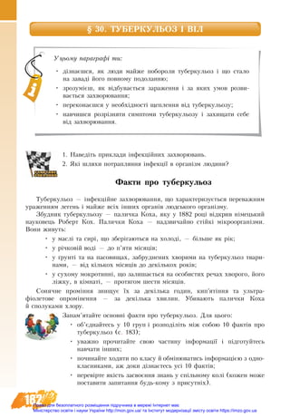 182
§ 30. ТУБЕРКУЛЬОЗ І ВІЛ 
1. Наведіть приклади інфекційних захворювань.
2. Які шляхи потрапляння інфекції в організм людини?
Факти про туберкульоз
Туберкульоз — інфекційне захворювання, що характеризується переважним
ураженням легень і майже всіх інших органів людського організму.
Збудник туберкульозу — паличка Коха, яку у 1882 році відкрив німецький
науковець Роберт Кох. Палички Коха — надзвичайно стійкі мікроорганізми.
Вони живуть:
•	 у маслі та сирі, що зберігаються на холоді, — більше як рік;
•	 у річковій воді — до п’яти місяців;
•	 у ґрунті та на пасовищах, забруднених хворими на туберкульоз твари-
нами, — від кількох місяців до декількох років;
•	 у сухому мокротинні, що залишається на особистих речах хворого, його
ліжку, в кімнаті, — протягом шести місяців.
Сонячне проміння знищує їх за декілька годин, кип’ятіння та ультра­
фіолетове опромінення — за декілька хвилин. Убивають палички Коха
й сполуками хлору.
Запам’ятайте основні факти про туберкульоз. Для цього:
•	 об’єднайтесь у 10 груп і розподіліть між собою 10 фактів про
туберкульоз (с. 183);
•	 уважно прочитайте свою частину інформації і підготуйтесь
навчати інших;
•	 починайте ходити по класу й обмінюватись інформацією з одно-
класниками, аж доки дізнаєтесь усі 10 фактів;
•	 перевірте якість засвоєння знань у спільному колі (кожен може
поставити запитання будь-кому з присутніх).
Уцьому параграфі ти:
•	 дізнаєшся, як люди майже побороли туберкульоз і що стало
на заваді його повному подоланню;
•	 зрозумієш, як відбувається зараження і за яких умов розви-
вається захворювання;
•	 переконаєшся у необхідності щеплення від туберкульозу;
•	 навчишся розрізняти симптоми туберкульозу і захищати себе
від захворювання.
Право для безоплатного розміщення підручника в мережі Інтернет має
Міністерство освіти і науки України http://mon.gov.ua/ та Інститут модернізації змісту освіти https://imzo.gov.ua
 
