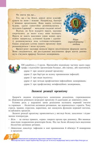 24
Об’єднайтесь у 4 групи. Прочитайте відповідну частину цього пара-
графа і підготуйте презентацію (плакат, або сценку, або пантоміму):
група 1: про захисні реакції організму;
група 2: про бар’єри на шляху проникнення інфекцій;
група 3: про види імунітету;
група 4: про методи профілактики інфекційних захворювань;
група 5: про профілактику неінфекційних захворювань.
Захисні реакції організму
Здоров’я людини підтримується захисними реакціями, спрямованими
на збереження рівноваги всередині організму й адаптацію до зовнішніх умов.
Головна роль у керуванні цими реакціями належить нервовій системі
та гормонам — біологічно активним речовинам, що переносяться з кров’ю. Тому
стреси, травми, отруєння, наркотики, які знижують функцію нервової системи,
ослаблюють організм.
Захисні реакції організму проявляються у вигляді болю, запалення і підви-
щення температури.
•	 Біль — це сигнал тривоги, «крик» хворого органа про допомогу. Він виникає
внаслідок подразнення рецепторів болю. Під час болю збільшується виділення
біологічно активних речовин.
•	 Запалення локалізує інфекцію в зоні проникнення й обмежує її поширення
в організмі.
×è çíàºø òè, ùî...
Усе, що є на Землі, доволі легко класифі-
кувати на живе і неживе. Наприклад, бактерії
є живими організмами. Вони мають клітинну
будову, здатні самостійно розмножуватись і
мутувати (мутації — випадкові спадкові зміни).
Відтоді, як було відкрито віруси, науковці
сперечалися, до якого класу вони належать.
Віруси не мають важливих ознак живих орга-
нізмів: наприклад, клітинної будови і здатнос-
ті розмножуватися поза клітиною-господарем.
Однак усередині клітин іншого організму вони
розмножуються і легко мутують.
Врешті-решт науковці визнали віруси неклітинними формами життя.
Вони сподіваються, що дослідження неклітинних форм життя допомо-
жуть з’ясувати природу багатьох захворювань.
Вірус
імунодефіциту
людини
Право для безоплатного розміщення підручника в мережі Інтернет має
Міністерство освіти і науки України http://mon.gov.ua/ та Інститут модернізації змісту освіти https://imzo.gov.ua
 