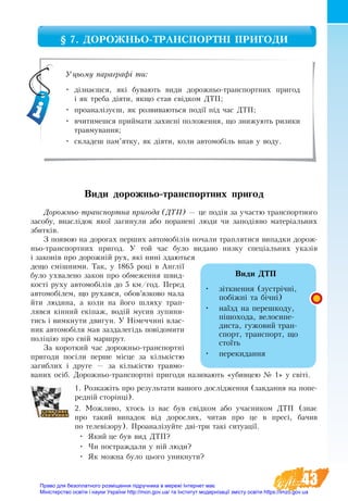 43
§ 7. ДОРОЖНЬО-ТРАНСПОРТНІ ПРИГОДИ
Ви­ди дорожньо-транспортних пригод
До­рож­ньо-транс­порт­на при­го­да (ДТП) — це подія за участю транс­порт­но­го
за­со­бу, внаслідок якої за­ги­ну­ли або по­ра­нені лю­ди чи за­подія­но ма­теріаль­них
збит­ків.
З появою на до­ро­гах перших ав­то­мобілів почали траплятися ви­пад­ки до­рож­
ньо-транс­порт­них при­го­д. У той час було видано низ­ку спеціаль­них указів
і за­конів про до­рожній рух, які нині здаються
дещо смішними. Так, у 1865 році в Англії
бу­ло ухвалено за­кон про об­ме­жен­ня швид­
кості ру­ху ав­то­мобілів до 5 км/год. Пе­ред
ав­то­мобілем, що ру­хався, обов’яз­ко­во ма­ла
йти лю­ди­на, а  коли на йо­го шля­ху трап­
ляв­ся кінний екіпаж, водій му­сив зу­пи­ни­
ти­сь і ви­мк­ну­ти дви­гун. У Німеч­чині влас­
ник ав­то­мобіля мав за­зда­легідь повідо­ми­ти
поліцію про свій мар­ш­рут.
За ко­рот­кий ча­с до­рож­ньо-транс­портні
при­го­ди посі­ли пер­ше місце за кількістю
за­гиб­лих і дру­ге — за кількістю трав­мо­
ва­них осіб. До­рож­ньо-транс­порт­ні при­го­ди на­зи­ва­ють «убив­цею № 1» у світі.
1. Розкажіть про результати вашого дослідження (завдання на попе-
редній сторінці).
2. Можливо, хтось із вас був свідком або учасником ДТП (знає
про такий випадок від дорослих, читав про це в пресі, бачив
по телевізору). Проаналізуйте дві­-три такі ситуації.
•	 Який це був вид ДТП?
•	 Чи постраждали у ній люди?
•	 Як можна було цього уникнути?
Уцьому параграфі ти:
•	 дізнаєшся, які бувають види дорожньо-транспортних пригод
і як треба діяти, якщо став свідком ДТП;
•	 проаналізуєш, як розвиваються події під час ДТП;
•	 вчитимешся приймати захисні положення, що знижують ризики
травмування;
•	 складеш пам’ятку, як діяти, коли автомобіль впав у воду.
Види ДТП
•	 зіткнення (зустрічні,
побіжні та бічні)
•	 наїзд на пе­ре­шко­ду,
пішо­хо­да, ве­ло­си­пе­
ди­с­та, гужовий тран-
спорт, транспорт, що
стоїть
•	 перекидання
Право для безоплатного розміщення підручника в мережі Інтернет має
Міністерство освіти і науки України http://mon.gov.ua/ та Інститут модернізації змісту освіти https://imzo.gov.ua
 