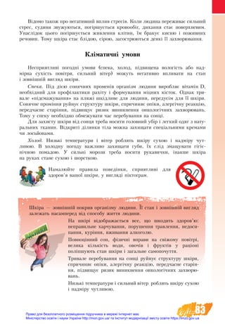 83
Відомо також про негативний вплив стресів. Коли людина переживає сильний
стрес, судини звужуються, погіршується кровообіг, дихання стає поверхневим.
Унаслідок цього погіршується живлення клітин, їм бракує кисню і поживних
речовин. Тому шкіра стає блідою, сірою, загострюються деякі її захворювання.
Кліматичні умови
Несприятливі погодні умови (спека, холод, підвищена вологість або над-
мірна сухість повітря, сильний вітер) можуть негативно впливати на стан
і зовнішній вигляд шкіри.
Спека. Під дією сонячних променів організм людини виробляє вітамін D,
необхідний для профілактики рахіту і формування міцних кісток. Однак три-
вале «підсмажування» на пляжі шкідливе для людини, передусім для її шкіри.
Сонячне проміння руйнує структуру шкіри, спричиняє опіки, алергічну реакцію,
передчасне старіння, підвищує ризик виникнення онкологічних захворювань.
Тому у спеку необхідно обмежувати час перебування на сонці.
Для захисту шкіри від сонця треба носити головний убір і легкий одяг з нату-
ральних тканин. Відкриті ділянки тіла можна захищати спеціальними кремами
чи лосьйонами.
Холод. Низькі температури і вітер роблять шкіру сухою і надміру чут-
ливою. В холодну погоду важливо захищати губи, їх слід змащувати гігіє­
нічною помадою. У сильні морози треба носити рукавички, інакше шкіра
на руках стане сухою і шорсткою.
Намалюйте правила поведінки, сприятливі для
здоров’я вашої шкіри, у вигляді піктограм.
Шкіра — зовнішній покрив організму людини. Її стан і зовнішній вигляд
залежать насамперед від способу життя людини.
На шкірі відображається все, що шкодить здоров’ю:
неправильне харчування, порушення травлення, недоси-
пання, куріння, вживання алкоголю.
Повноцінний сон, фізичні вправи на свіжому по­вітрі,
велика кількість во­ди, овочів і фруктів у раціоні
по­ліпшу­ють стан шкіри і за­галь­не са­мо­по­чут­тя.
Тривале перебування на сонці руйнує структуру шкіри,
спричиняє опіки, алергічну реакцію, передчасне старін-
ня, підвищує ризик виникнення онкологічних захворю-
вань.
Низькі температури і сильний вітер роблять шкіру сухою
і надміру чутливою.
Право для безоплатного розміщення підручника в мережі Інтернет має
Міністерство освіти і науки України http://mon.gov.ua/ та Інститут модернізації змісту освіти https://imzo.gov.ua
 