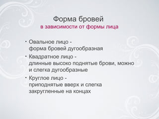 Форма бровей  в зависимости от формы лица Овальное лицо -  форма бровей дугообразная Квадратное лицо -  длинные высоко поднятые брови, можно и слегка дугообразные Круглое лицо -  приподнятые вверх и слегка закругленные на концах 