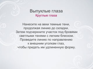 Выпуклые глаза Круглые глаза Нанесите на веки темные тени,  продолжая линию до складки.  Затем подчеркните участок под бровями светлыми тенями с легким блеском. Проведите линию по направлению  к внешним уголкам глаз,  чтобы придать  им  удлиненную форму. 