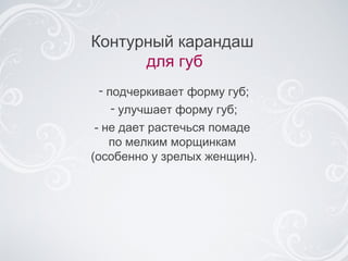 Контурный карандаш  для губ п одчеркивает форму губ ; у лучшает форму губ ; - н е дает растечься помаде  по мелким морщинкам  (особенно у зрелых женщин) . 