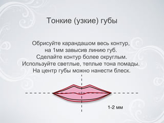 Тонкие (узкие) губы Обрисуйте карандашом весь контур,  на 1мм завысив линию  губ .  Сделайте контур более округлым. Используйте светлые, теплые тона помады.  На центр губы можно нанести блеск. 