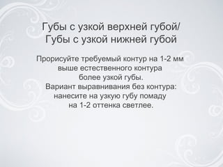 Прорисуйте требуемый контур на 1-2 мм  выше естественного контура  более узкой губы. Вариант выравнивания без контура: нанесите на узкую губу помаду  на 1-2 оттенка светлее . Губы с узкой верхней губой / Губы с узкой нижней губой 