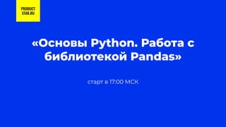 старт в 17:00 МСК
«Основы Python. Работа с
библиотекой Pandas»
PRODUCT
STAR.RU
 