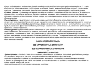 Среди анализируемых показателей деятельности организации особый интерес представляет прибыль, т.к. цель
большинства частных компаний – обогащение акционеров, значит, важнейшее задание бюджета – повышение
прибыли. При анализе отклонений фактического значения прибыли от прогнозируемого проходят 4 уровня:
Нулевой уровень – сравнение фактически достигнутой прибыли с данными статического бюджета, используются
данные отчета о прибылях и убытках. Делаются выводы, например, на отклонение от статического бюджета в
основном повлияло резкое снижение объема продаж или темпы уменьшения затрат отставали от темпов снижения
объемов продаж.
Первый уровень – предполагают использование данных гибкого бюджета, который составляется не для
конкретного уровня деловой активности, а для определенного его диапазона, т.е. им предусматривается несколько
альтернативных вариантов объема реализации. Задача анализа на первом уровне – выявить степень влияния на
прибыль изменения фактического объема реализации в сравнении с запланированным, изменение суммы затрат в
сравнении с запланированной.
Второй уровень предполагает расчет отклонений по цене ресурсов. Результаты расчетов, выполненные на этом
этапе, показывают, как повлияло на прибыль отклонение фактической цены приобретения ресурсов от
нормативной. Отклонение по цене – это разница между фактической и нормативной ценами приобретения
ресурса, умноженной на фактический объем реализованной продукции. Отклонения бывают неблагоприятные
(фактическая прибыль оказывается ниже запланированной) и благоприятные (фактическая прибыль оказывается
выше запланированной).
ЗАПЛАНИРУЕМАЯ ПРИБЫЛЬ
+
ВСЕ БЛАГОПРИЯТНЫЕ ОТКЛОНЕНИЯ
-
ВСЕ НЕБЛАГОПРИЯТНЫЕ ОТКЛОНЕНИЯ
=
ФАКТИЧЕСКАЯ ПРИБЫЛЬ
Третий уровень – состоит в том, чтобы выяснить, как повлияло на прибыль отклонение фактического расхода
того или иного ресурсов от расхода, предусмотренного нормативной базой организации.
- Анализ отклонения по прямым затратам на сырье и материалы, отклонения по цене прямых материалов.
- Анализ по прямым затратам труда: отклонение по производительности основного персонала и отклонение по
ставке прямой заработной платы.
- Анализ отклонений по постоянным накладным расходам.
 