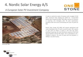 4. Nordic Solar Energy A/S
A European Solar PV Investment Company
In order to satisfy the needs of investors with a budget of EUR
50k+, Onestone Solar Holding B.V. (OSH) has incorporated
Nordic Solar Energy A/S (NSE). NSE offers services to investors
in acquiring and managing solar PV park investments.
Onestone Solar will source and develop the solar PV parks for
NSE.
Nordic Solar Energy A/S (NSE) will acquire operational and
newly developed solar PV parks around Europe. NSE expects
to raise EUR 10 million in equity in the next two years;
pending the gearing, the total investment capacity of the fund
will be between EUR 30–40 million. This is equivalent to 10 –
15MWp in projects. The solar PV parks will vary between 1–
5MWp in size (the Assets).
Almanse-Spain, 3MW
 