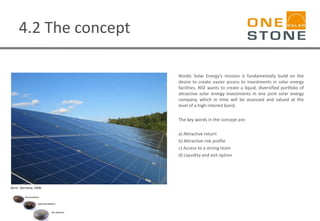 4.2 The concept
Nordic Solar Energy’s mission is fundamentally build on the
desire to create easier access to investments in solar energy
facilities. NSE wants to create a liquid, diversified portfolio of
attractive solar energy investments in one joint solar energy
company, which in time will be assessed and valued at the
level of a high-interest bond.
The key words in the concept are:
a) Attractive return
b) Attractive risk profile
c) Access to a strong team
d) Liquidity and exit option
Zerre - Germany, 1MW
 