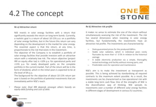4.2 The concept
Re a) Attractive return
NSE invests in solar energy facilities with a return that
significantly exceeds the return on long-term bonds. Currently,
a realistic goal is a return of about 10-15% p.a. on a portfolio
of solar energy facilities, but in the future this return can vary
depending on the development in the market for solar energy.
The essential aspect is that the return, at any time, is
proportionate to the risk that exists in the investment.
The objective of the Company is to establish a portfolio of
solar energy facilities that provide investors with an attractive
return with a relatively low risk. The return objective (project
IRR on equity after tax) is >10% p.a. for operational parks and
>15% p.a. for newly developed parks on the complete
portfolio in the current market. Part of the return will be in the
form of dividend, which in the initial years is expected to be at
the level of 6% p.a.
The background for the objective of about 10-15% return per
year is based on the portfolio of potential investments that are
immediately within NSE’s reach.
• Please note: final IRR depends amongst others heavily on
equity-debt funding and cost of debt.
Re b) Attractive risk profile
It makes no sense to estimate the size of the return without
simultaneously assessing the risk of the investment. The risk
has several dimensions when investing in solar energy
facilities, but fundamentally, the investments have an
attractive risk profile. The investments are characterized by:
– State guaranteed prices for the produced kWhrs.
– Stable solar radiation, which in individual years rarely
fluctuates by more than +/- 3-5% in relation to the historical
average
– A stable electricity production via a simple, thoroughly
tested technology and facility without moving parts, and
– Predictable costs for operation and maintenance
NSE’s aim is to make the investment as transparent as
possible. This is being achieved by standardising all required
contracts to the maximum extent possible. As a result, the
investments can be characterised as low operational risk with
a stable long term cash flow. One of the strengths of NSE is
the diversification way of thinking. NSE spreads its
investments over a number of different solar energy facilities
in different stages of development in various EU countries.
 
