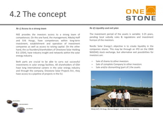 4.2 The concept
Re c) Access to a strong team
NSE provides the investors access to a strong team of
competences. On the one hand, the management, Nikolaj Hoff
and Erik Hougs, have competences within long-term
investment, establishment and operation of investment
companies as well as access to raising capital. On the other
hand, the co-founders/shareholders of Onestone Solar Holding
B.V. (OSH), have industry insight and networks within the solar
energy industry.
Both parts are crucial to be able to carry out successful
investments in solar energy facilities. All shareholders of OSH
have long international careers in the solar energy industry
and through the company, Onestone Solar Projects B.V., they
have access to a pipeline of projects in the EU.
Re d) Liquidity and exit plan
The investment period of the assets is variable: 3-25 years,
pending local subsidy rules & regulations and investment
horizon of the investors.
Nordic Solar Energy’s objective is to create liquidity in the
companies shares. This may be through an IPO on the OMX
NASDAQ stock exchange, but alternative exit possibilities for
investors are:
– Sale of shares to other investors
– Sale of complete Company to other investors
– Sale and/or dismantling (part of ) the assets
Nilolaj Hoff, Erik Hougs, Marinus Boogert in front of Zerre V, Germany
 