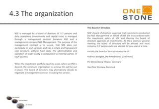 4.3 The organization
NSE is managed by a board of directors of 3-7 persons and
daily operations (investments and capital raise) is managed
through a management contract between NSE and a
management company NSE Management. The purpose of the
management contract is to secure, that NSE does not
participate in start-up costs and has a simple and transparent
cost structure, without fixed costs. The administration and
operation of each facility is outsourced to external parties in
each country.
When the investment portfolio reaches a size, where an IPO is
desired, the minimum organization to achieve this will be put
in place. The board of directors may alternatively decide to
negotiate a management contract including this service.
The Board of Directors
NSE’s board of directors supervise that investments conducted
bys NSE Management on behalf of NSE are in accordance with
the investment policy of NSE and thereby the board of
directors approves all investments. At NSE’s ordinary general
meeting the board of directors will be elected and must
comprise 3-7 persons who are elected for one year at a time.
Initially the board of directors comprise of:
Marinus Boogert, the Netherlands (chairman)
Per Blinkenberg-Thrane, Denmark
Iben Mai Winsløw, Denmark
 