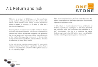 7.1 Return and risk
NSE aims at a return of 10-15% p.a. on the overall solar
energy portfolio. The point of departure for achieving this
return is that individual solar energy facilities should have
returns in excess of 10-15% p.a. in order to cover NSE’s
investment-related costs.
However, return must always be viewed in relation to the risk
associated with each investment. For example, investments in
German solar energy facilities are usually low risk because of
the German government guarantee and the size and maturity
of the market. Consequently, investments in German solar
energy facilities are less profitable, but nevertheless attractive
in some cases by virtue of the low risk.
As the solar energy markets mature in each EU country, the
return available in the markets is expected to decline. Thus, it
cannot be excluded that at some time NSE may have to reduce
its 15% p.a. return target.
If this return target is reduced, it should preferably reflect that
the risk is simultaneously reduced so the overall investment at
the time will still be attractive.
In NSE, return on investment stems from a combination of
dividend payments and capital gains on NSE shares. Dividends
are distributed from the subsidiaries and channeled on to
NSE’s shareholders. The aim is to maximize the regular
dividend payments, in that NSE wishes to see excess liquidity
from the underlying companies paid out in dividends.
 
