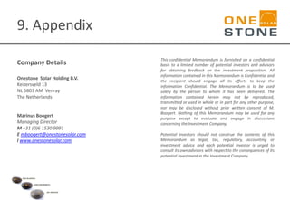9. Appendix
Company Details
Onestone Solar Holding B.V.
Keizersveld 13
NL 5803 AM Venray
The Netherlands
Marinus Boogert
Managing Director
M +31 (0)6 1530 9991
E mboogert@onestonesolar.com
I www.onestonesolar.com
This confidential Memorandum is furnished on a confidential
basis to a limited number of potential investors and advisors
for obtaining feedback on the investment proposition. All
information contained in this Memorandum is Confidential and
the recipient should engage all its efforts to keep the
information Confidential. The Memorandum is to be used
solely by the person to whom it has been delivered. The
information contained herein may not be reproduced,
transmitted or used in whole or in part for any other purpose,
nor may be disclosed without prior written consent of M.
Boogert. Nothing of this Memorandum may be used for any
purpose except to evaluate and engage in discussions
concerning the Investment Company.
Potential investors should not construe the contents of this
Memorandum as legal, tax, regulatory, accounting or
investment advice and each potential investor is urged to
consult its own advisors with respect to the consequences of its
potential investment in the Investment Company.
 