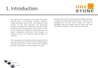 1. Introduction
The past few years investment in solar parks have soared,
especially due to the favourable conditions offered in
Europe and global market trends. Fast growing markets
however do have their downsides: The quality-price
equation, and therefore the realized financial returns, might
not always match the expectations of the investors. Just as
in other infrastructural investment opportunities (like real
estate) independent professional fund managers are
required to ensure the investment portfolio delivers as
promised.
The coming years an increasing number of operational and
new solar photovoltaic (PV) parks will be available against
attractive prices/returns. These parks will be developed
primarily in the southern and central regions of Europe.
Onestone Solar has the human capital and global experience
to provide all required operational services in setting up and
managing solar PV parks around Europe. Our scope of
knowledge covers the complete solar PV value chain: from
procuring solar modules in Asia to solar park insurances.
 