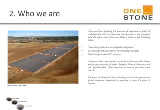 2. Who we are
Onestone Solar Holding B.V. consists of experienced solar PV
professionals with an extensive background in the complete
solar PV value chain. Onestone Solar is active in the following
fields:
• Conducting technical and legal due diligences
• Developing land and permits for new solar PV parks
• Performing turn-key EPC services
Onestone Solar has started activities in Europe with offices
and/or partnerships in Spain, Bulgaria, France, Germany and
the Czech Republic. Other countries of interest are Greece and
the UK.
The focus of Onestone Solar is being a full service provider to
global investors, interested in investing in solar PV parks in
Europe.
Villares del Saz- Spain, 3MW
 