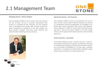 2.1 Management Team
Managing director: Marinus Boogert
Marinus Boogert (1969) has been active in the solar industry
for over 10 years. He has a successful international track
record as a marketing & sales executive. His core activities
were in distribution and project sales activities around the
world. Companies he worked for in the solar industry are:
Nuon (project manager), Shell Solar (sales director), and
Scheuten Solar (marketing and sales director).
Operational director: John Koopman
John Koopman (1966) has been an entrepreneur for over 20
years. He has a track record in different branches, but started
as a professional technical photographer. He managed on an
interim basis several companies from finance until high-tech
(semi-conductor). In 2002 he moved with his family to Spain
and since 5 years he has been involved in the solar energy
industry. He has general international business and consulting
experience.
Technical director: Josep Padró
Josep Padró (1966) has been a director for over 15 years in
two leading multinationals (T-systems and Metrolico) focusing
on infrastructural projects for the telecommunication industry.
He is the founder of CONCOM S.A., 12 years ago, a company
specialized in managing and implementing renewable energy
projects (wind and solar) on an international level.
 