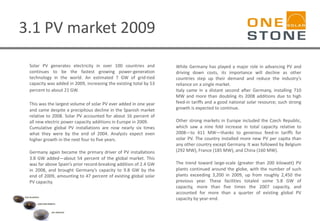 3.1 PV market 2009
Solar PV generates electricity in over 100 countries and
continues to be the fastest growing power-generation
technology in the world. An estimated 7 GW of grid-tied
capacity was added in 2009, increasing the existing total by 53
percent to about 21 GW.
This was the largest volume of solar PV ever added in one year
and came despite a precipitous decline in the Spanish market
relative to 2008. Solar PV accounted for about 16 percent of
all new electric power capacity additions in Europe in 2009.
Cumulative global PV installations are now nearly six times
what they were by the end of 2004. Analysts expect even
higher growth in the next four to five years.
Germany again became the primary driver of PV installations
3.8 GW added—about 54 percent of the global market. This
was far above Spain’s prior record-breaking addition of 2.4 GW
in 2008, and brought Germany’s capacity to 9.8 GW by the
end of 2009, amounting to 47 percent of existing global solar
PV capacity.
While Germany has played a major role in advancing PV and
driving down costs, its importance will decline as other
countries step up their demand and reduce the industry’s
reliance on a single market.
Italy came in a distant second after Germany, installing 710
MW and more than doubling its 2008 additions due to high
feed-in tariffs and a good national solar resource; such strong
growth is expected to continue.
Other strong markets in Europe included the Czech Republic,
which saw a nine fold increase in total capacity relative to
2008—to 411 MW—thanks to generous feed-in tariffs for
solar PV. The country installed more new PV per capita than
any other country except Germany. It was followed by Belgium
(292 MW), France (185 MW), and China (160 MW).
The trend toward large-scale (greater than 200 kilowatt) PV
plants continued around the globe, with the number of such
plants exceeding 3,200 in 2009, up from roughly 2,450 the
previous year. These facilities totaled some 5.8 GW of
capacity, more than five times the 2007 capacity, and
accounted for more than a quarter of existing global PV
capacity by year-end.
 