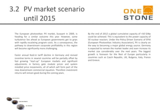 3.2 PV market scenario
until 2015
The European photovoltaic PV market, buoyant in 2009, is
heading for a similar outcome this year. However, some
turbulence lies ahead as European governments get to grips
with rapidly escalating program costs. As a consequence, the
pathway to downstream corporate profitability in this region
will become significantly more challenging.
Faster annual feed-in tariff decline in Germany and revised
incentive terms in several countries will be partially offset by
fast growing "start-up" European markets and significant
adjustments in factory gate module prices and system
installed price movements, all of which will form part of the
new downstream commercial equation. Therefore investment
returns will remain good during the coming years.
By the end of 2012 a global cumulative capacity of >50 GWp
could be achieved. This is equivalent to the power capacity of
50 nuclear reactors. Under the Policy Driven Scenario of EPIA
(European Photovoltaic Industry Association), PV is clearly on
the way to becoming a major global energy source. Germany
is expected to remain the market leader and even increase its
market size considerably over the next years. The biggest
growth is foreseen for the Rest of Europe particularly in
countries such as Czech Republic, UK, Bulgaria, Italy, France
and Greece.
 