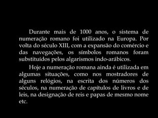 Durante mais de 1000 anos, o sistema de
numeração romano foi utilizado na Europa. Por
volta do século XIII, com a expansão do comércio e
das navegações, os símbolos romanos foram
substituídos pelos algarismos indo-arábicos.
Hoje a numeração romana ainda é utilizada em
algumas situações, como nos mostradores de
alguns relógios, na escrita dos números dos
séculos, na numeração de capítulos de livros e de
leis, na designação de reis e papas de mesmo nome
etc.
 